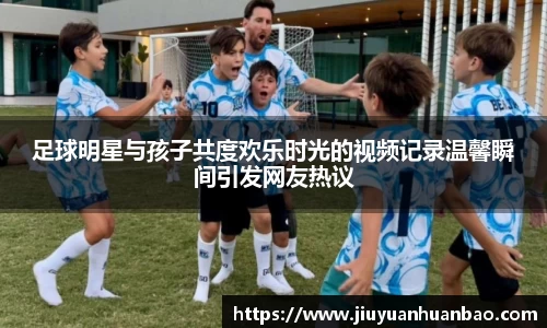 足球明星与孩子共度欢乐时光的视频记录温馨瞬间引发网友热议