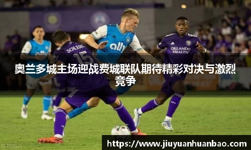 奥兰多城主场迎战费城联队期待精彩对决与激烈竞争